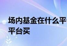 场内基金在什么平台买合算 场内基金在哪个平台买