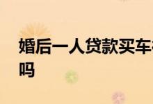 婚后一人贷款买车行吗 婚后一人贷款买车行吗