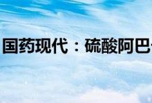 国药现代：硫酸阿巴卡韦原料药获得CEP证书