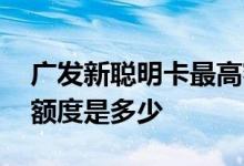 广发新聪明卡最高额度是多少 广发新聪明卡额度是多少