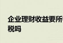 企业理财收益要所得税吗 企业理财收益要交税吗