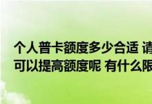 个人普卡额度多少合适 请问我办的是普卡 额度是多少 怎么可以提高额度呢 有什么限制条件吗