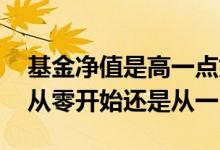 基金净值是高一点好还是低一点好 基金净值从零开始还是从一