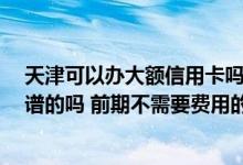 天津可以办大额信用卡吗 在天津想办理大额度信用卡 有靠谱的吗 前期不需要费用的 我是外地人