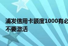 浦发信用卡额度1000有必要激活吗 浦发信用卡1000额度要不要激活