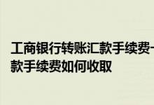 工商银行转账汇款手续费一览表 工商银行：网上银行转账汇款手续费如何收取