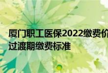 厦门职工医保2022缴费价格表 2022厦门城乡居民医保调整过渡期缴费标准 