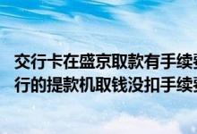 交行卡在盛京取款有手续费吗 为什么我用盛京银行的卡在交行的提款机取钱没扣手续费