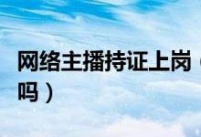 网络主播持证上岗（主播“持证”才能开直播吗）