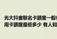 光大抖音联名卡额度一般有多少 谁能告诉我光大抖音联名信用卡额度最低多少 有人知道吗