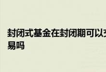 封闭式基金在封闭期可以交易吗 封闭式基金在封闭期可以交易吗