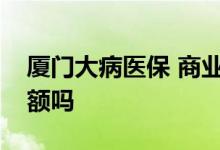 厦门大病医保 商业保险起付标准是多少有限额吗 