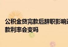 公积金贷完款后辞职影响还贷吗 公积金贷款后辞职了未还贷款利率会变吗