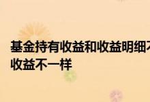 基金持有收益和收益明细不对 为什么基金添加后收益和持有收益不一样