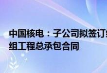 中国核电：子公司拟签订约187亿元三门核电项目3、4号机组工程总承包合同