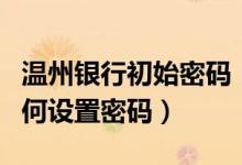 温州银行初始密码（温州银行信用卡激活后如何设置密码）