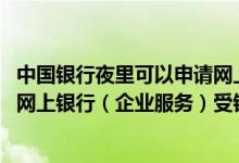 中国银行夜里可以申请网上银行吗 中国银行：使用中国银行网上银行（企业服务）受银行营业时间限制吗