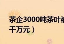 茶企3000吨茶叶被泡老板痛哭（一夜损失9千万元）