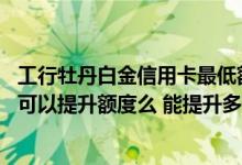 工行牡丹白金信用卡最低额度 北京牡丹交通信用卡用半年了可以提升额度么 能提升多少