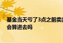 基金当天亏了3点之前卖出怎么样 基金3点前卖出当天亏的会算进去吗