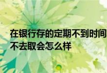 在银行存的定期不到时间能取出来吗? 银行存定期时间到了不去取会怎么样