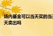场内基金可以当天买的当天卖出吗 场内基金当天买入可以当天卖出吗