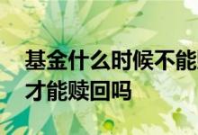 基金什么时候不能赎回 基金必须要持够时间才能赎回吗