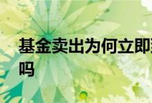 基金卖出为何立即到账 基金卖出会立即到账吗
