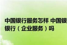 中国银行服务怎样 中国银行：我出差可以使用中国银行网上银行（企业服务）吗