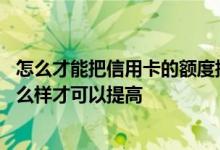 怎么才能把信用卡的额度提高上去 我想问一下信用卡额度怎么样才可以提高