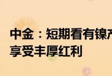 中金：短期看有镍产能放量或布局的标的有望享受丰厚红利