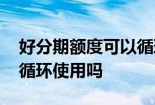 好分期额度可以循环使用吗 好分期额度可以循环使用吗
