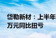 岱勒新材：上半年预计净利3950万元-4350万元同比扭亏
