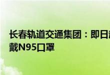 长春轨道交通集团：即日起乘客乘坐轨道交通须全程规范佩戴N95口罩