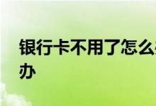 银行卡不用了怎么办停卡 银行卡不用了怎么办