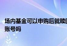场内基金可以申购后就赎回 场内基金申购认购赎回需要基金账号吗