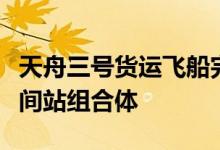 天舟三号货运飞船完成全部既定任务已撤离空间站组合体