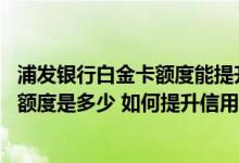 浦发银行白金卡额度能提升到多少 浦发银行加速积分白金卡额度是多少 如何提升信用卡的额度