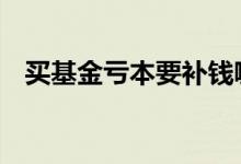 买基金亏本要补钱嘛 买基金亏本要补钱吗