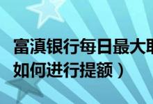 富滇银行每日最大取款额度（富滇银行信用卡如何进行提额）