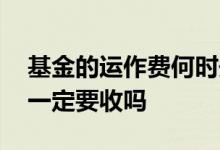 基金的运作费何时开始收的 基金的运作费用一定要收吗