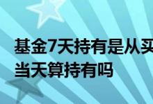 基金7天持有是从买入算起吗 基金三点前买入当天算持有吗