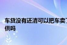 车贷没有还清可以把车卖了吗 车贷没还清车不想要了可以转供吗