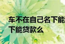 车不在自己名下能办进京证吗 车不在自己名下能贷款么