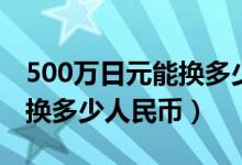 500万日元能换多少人民币（500万日元可以换多少人民币）