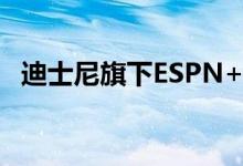 迪士尼旗下ESPN+体育流媒体将涨价43%