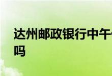 达州邮政银行中午休息不 邮政储蓄中午休息吗