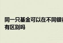 同一只基金可以在不同银行购买吗 同一只基金在不同地方买有区别吗