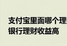 支付宝里面哪个理财收益最高 为什么支付宝银行理财收益高