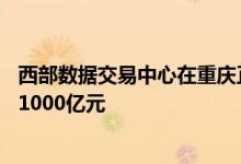 西部数据交易中心在重庆正式投用力争10年后交易规模达到1000亿元